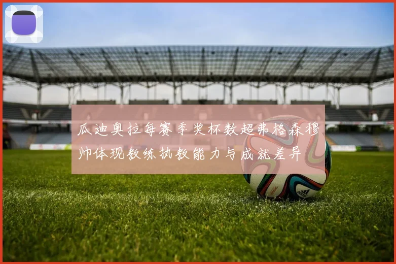 瓜迪奥拉每赛季奖杯数超弗格森穆帅体现教练执教能力与成就差异