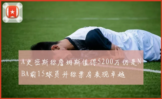 A史密斯称詹姆斯值得5200万仍是NBA前15球员并称票房表现卓越