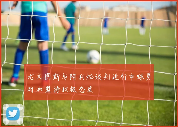 尤文图斯与阿利松谈判进行中球员对加盟持积极态度