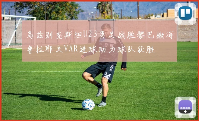 乌兹别克斯坦U23男足战胜黎巴嫩海鲁拉耶夫VAR进球助力球队获胜