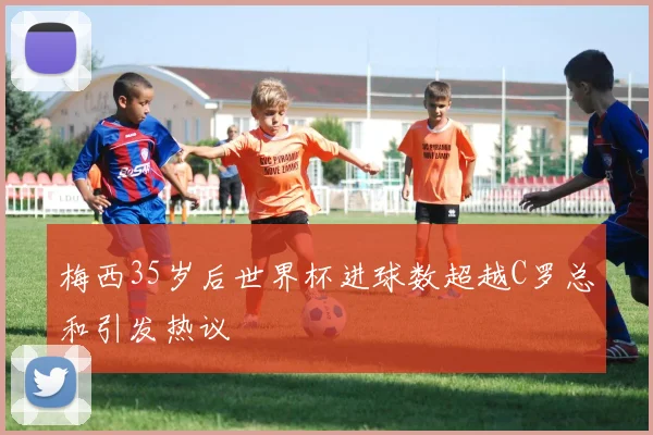 梅西35岁后世界杯进球数超越C罗总和引发热议