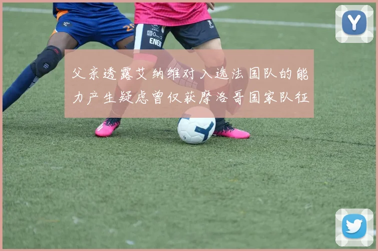 父亲透露艾纳维对入选法国队的能力产生疑虑曾仅获摩洛哥国家队征召