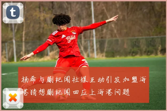 杨希与蒯纪闻社媒互动引发加盟海港猜想蒯纪闻回应上海港问题