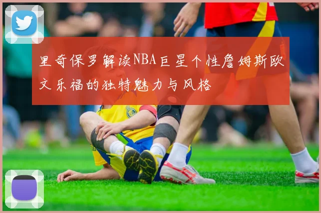 里奇保罗解读NBA巨星个性詹姆斯欧文乐福的独特魅力与风格