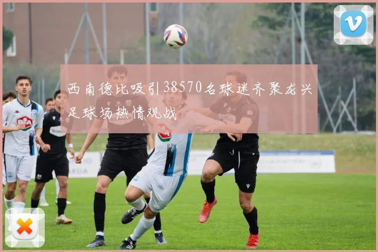 西南德比吸引38570名球迷齐聚龙兴足球场热情观战