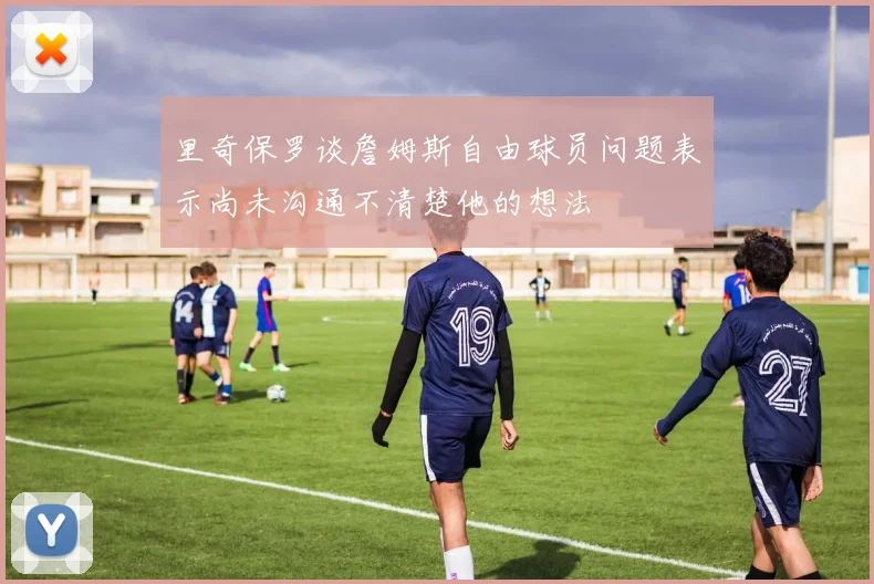 里奇保罗谈詹姆斯自由球员问题表示尚未沟通不清楚他的想法