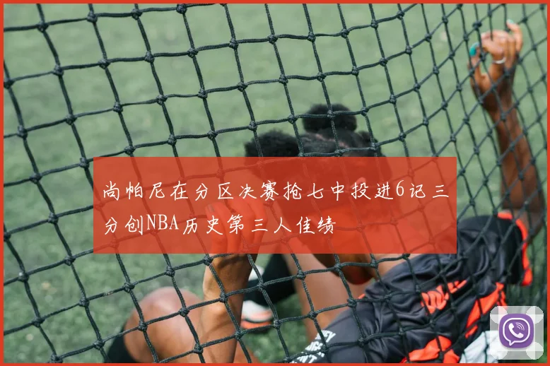 尚帕尼在分区决赛抢七中投进6记三分创NBA历史第三人佳绩