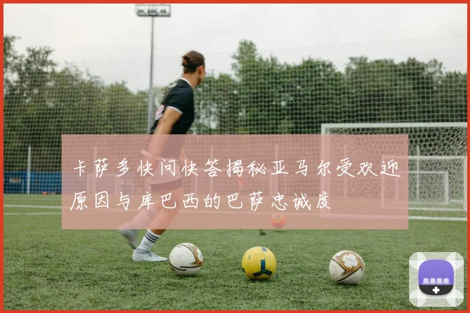 卡萨多快问快答揭秘亚马尔受欢迎原因与库巴西的巴萨忠诚度