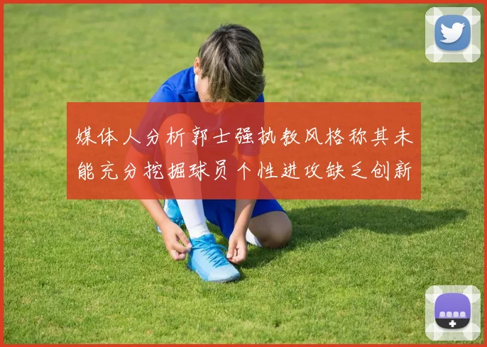 媒体人分析郭士强执教风格称其未能充分挖掘球员个性进攻缺乏创新性