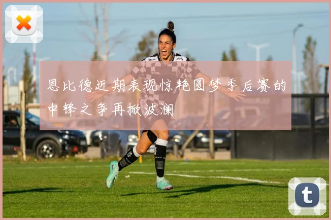 恩比德近期表现惊艳圆梦季后赛的中锋之争再掀波澜