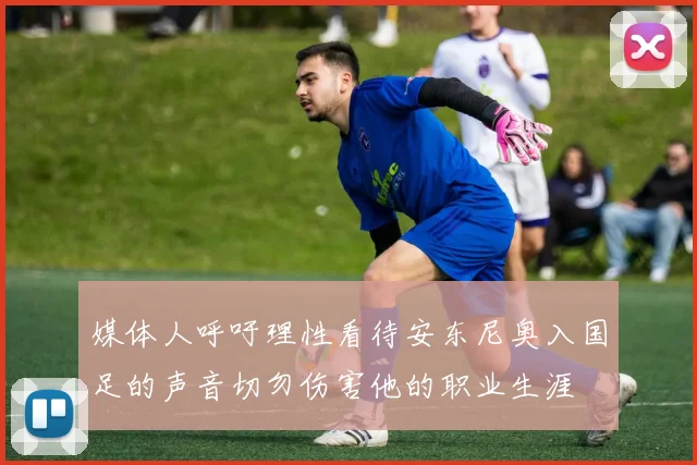 媒体人呼吁理性看待安东尼奥入国足的声音切勿伤害他的职业生涯