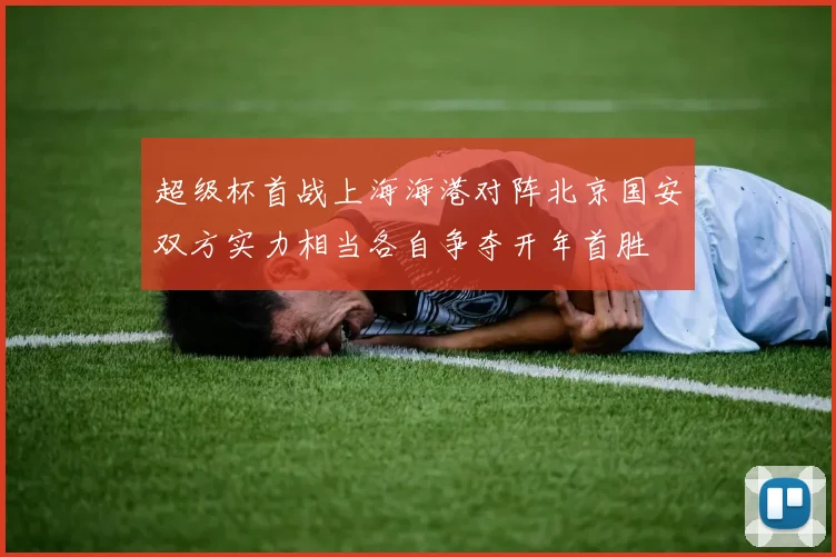 超级杯首战上海海港对阵北京国安双方实力相当各自争夺开年首胜