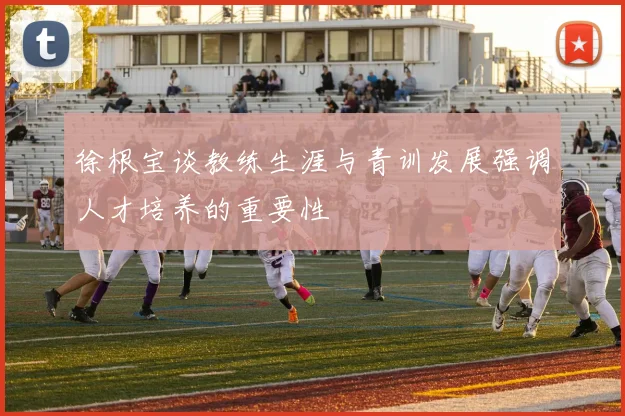 徐根宝谈教练生涯与青训发展强调人才培养的重要性