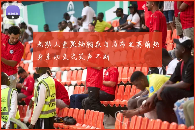 老熟人重聚杨瀚森与马布里赛前热身亲切交流笑声不断