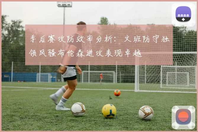 季后赛攻防效率分析：文班防守独领风骚布伦森进攻表现卓越